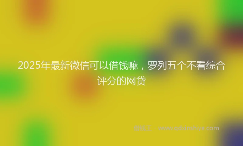 2025年最新微信可以借钱嘛，罗列五个不看综合评分的网贷