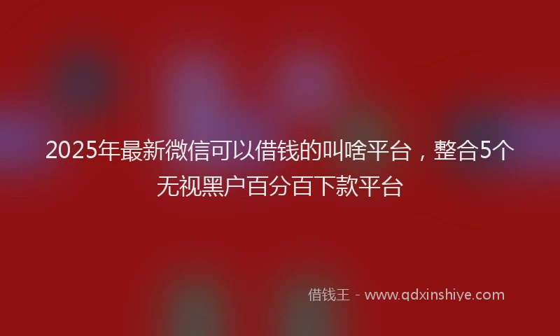 2025年最新微信可以借钱的叫啥平台，整合5个无视黑户百分百下款平台