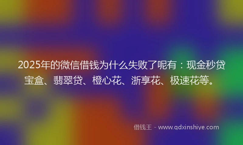 2025年的微信借钱为什么失败了呢有：现金秒贷宝盒、翡翠贷、橙心花、浙享花、极速花等。