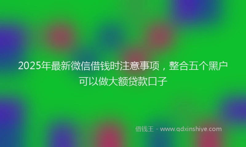 2025年最新微信借钱时注意事项，整合五个黑户可以做大额贷款口子