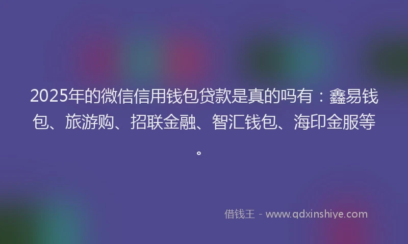 2025年的微信信用钱包贷款是真的吗有：鑫易钱包、旅游购、招联金融、智汇钱包、海印金服等。
