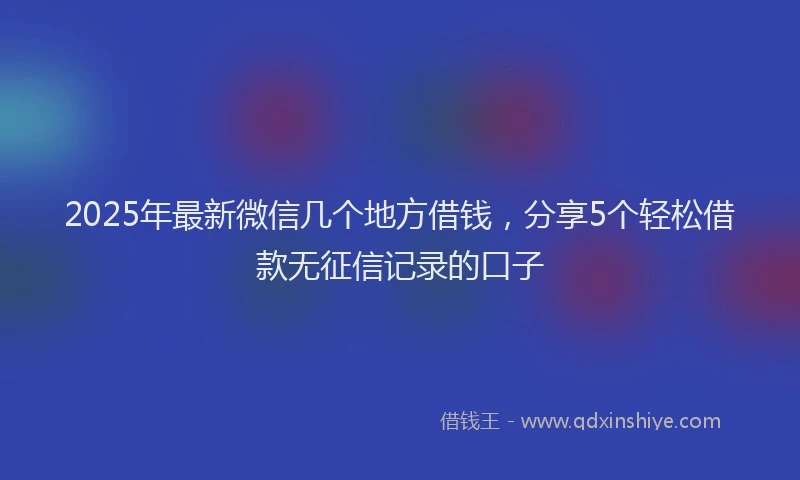 2025年最新微信几个地方借钱，分享5个轻松借款无征信记录的口子