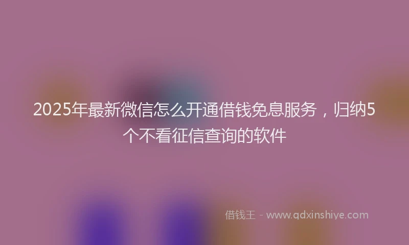 2025年最新微信怎么开通借钱免息服务，归纳5个不看征信查询的软件