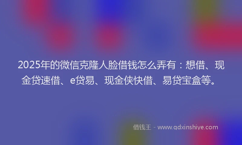 2025年的微信克隆人脸借钱怎么弄有：想借、现金贷速借、e贷易、现金侠快借、易贷宝盒等。