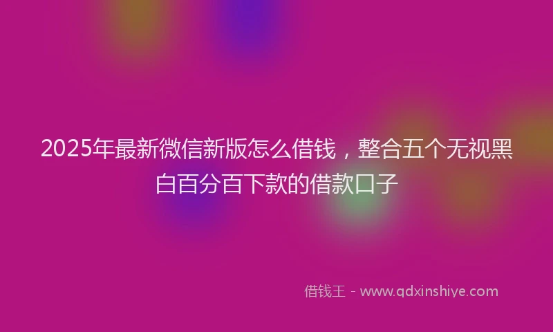 2025年最新微信新版怎么借钱，整合五个无视黑白百分百下款的借款口子