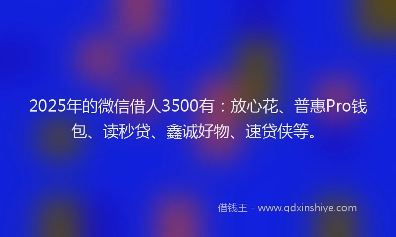 2025年的微信借人3500有：放心花、普惠Pro钱包、读秒贷、鑫诚好物、速贷侠等。
