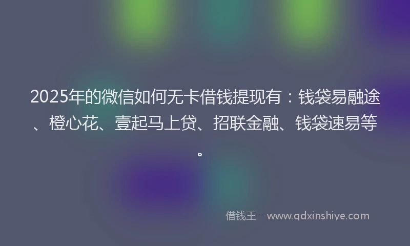 2025年的微信如何无卡借钱提现有：钱袋易融途、橙心花、壹起马上贷、招联金融、钱袋速易等。
