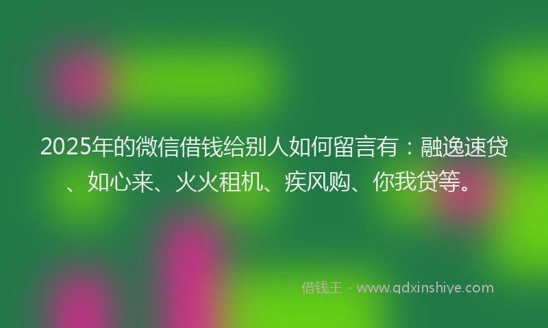 2025年的微信借钱给别人如何留言有：融逸速贷、如心来、火火租机、疾风购、你我贷等。
