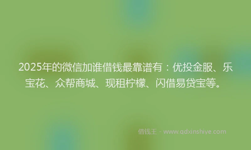 2025年的微信加谁借钱最靠谱有：优投金服、乐宝花、众帮商城、现租柠檬、闪借易贷宝等。