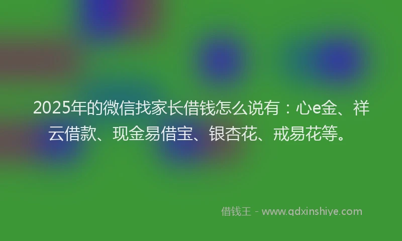 2025年的微信找家长借钱怎么说有：心e金、祥云借款、现金易借宝、银杏花、戒易花等。