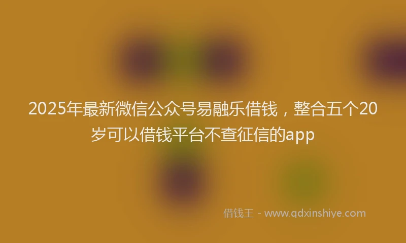 2025年最新微信公众号易融乐借钱，整合五个20岁可以借钱平台不查征信的app