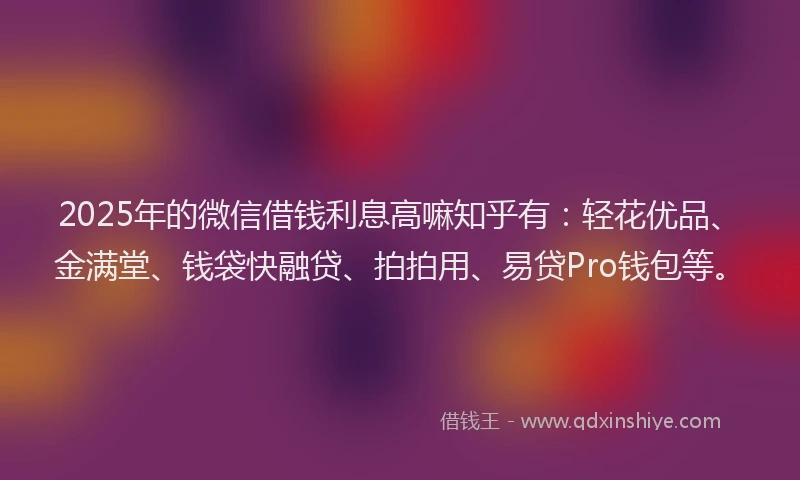 2025年的微信借钱利息高嘛知乎有：轻花优品、金满堂、钱袋快融贷、拍拍用、易贷Pro钱包等。