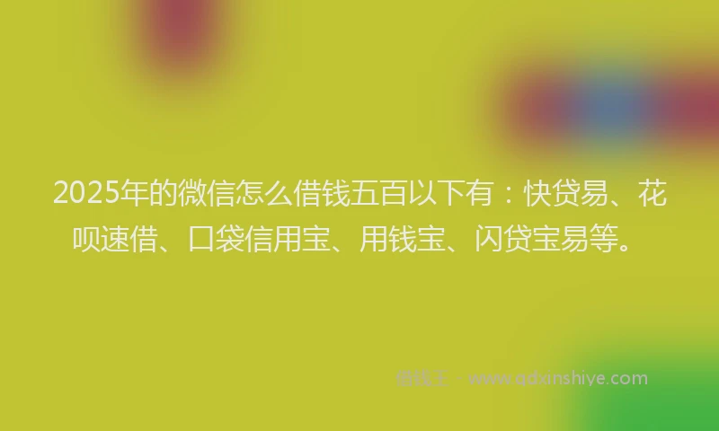 2025年的微信怎么借钱五百以下有：快贷易、花呗速借、口袋信用宝、用钱宝、闪贷宝易等。