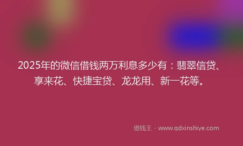 2025年的微信借钱两万利息多少有：翡翠信贷、享来花、快捷宝贷、龙龙用、新一花等。