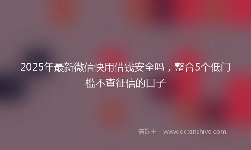 2025年最新微信快用借钱安全吗，整合5个低门槛不查征信的口子