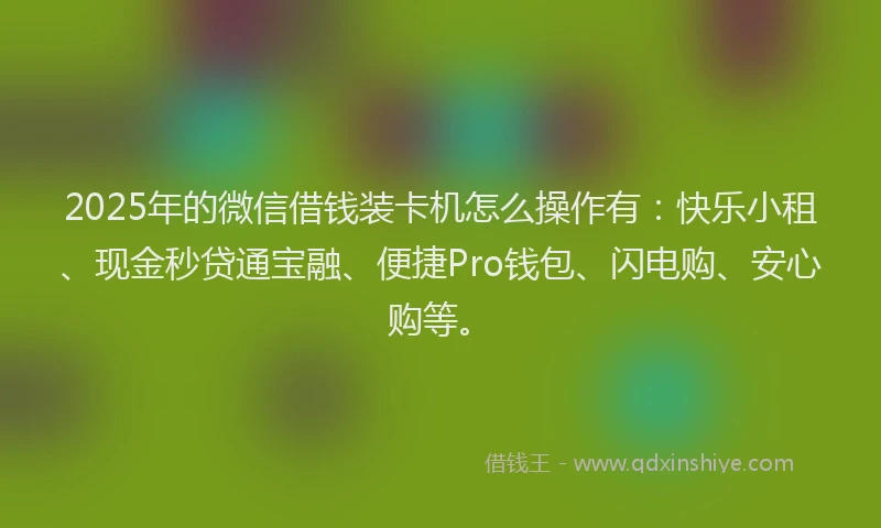 2025年的微信借钱装卡机怎么操作有：快乐小租、现金秒贷通宝融、便捷Pro钱包、闪电购、安心购等。