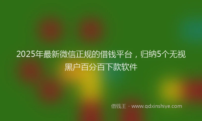 2025年最新微信正规的借钱平台，归纳5个无视黑户百分百下款软件