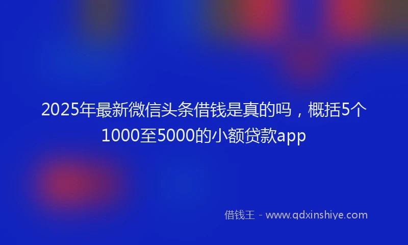 2025年最新微信头条借钱是真的吗，概括5个1000至5000的小额贷款app
