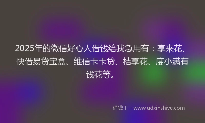 2025年的微信好心人借钱给我急用有：享来花、快借易贷宝盒、维信卡卡贷、桔享花、度小满有钱花等。