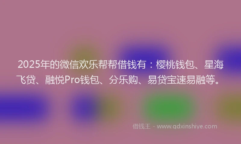 2025年的微信欢乐帮帮借钱有：樱桃钱包、星海飞贷、融悦Pro钱包、分乐购、易贷宝速易融等。