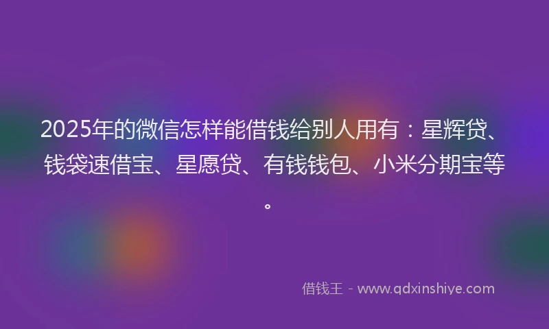 2025年的微信怎样能借钱给别人用有：星辉贷、钱袋速借宝、星愿贷、有钱钱包、小米分期宝等。