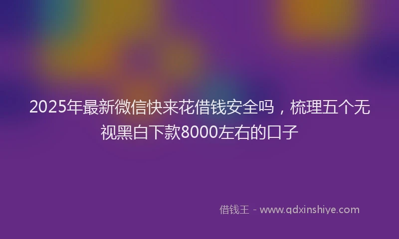 2025年最新微信快来花借钱安全吗，梳理五个无视黑白下款8000左右的口子