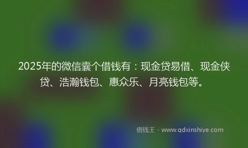 2025年的微信囊个借钱有：现金贷易借、现金侠贷、浩瀚钱包、惠众乐、月亮钱包等。