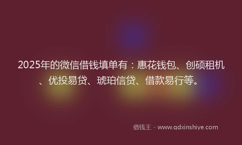 2025年的微信借钱填单有：惠花钱包、创硕租机、优投易贷、琥珀信贷、借款易行等。