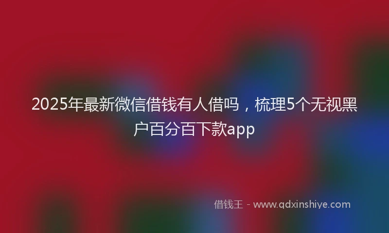 2025年最新微信借钱有人借吗，梳理5个无视黑户百分百下款app