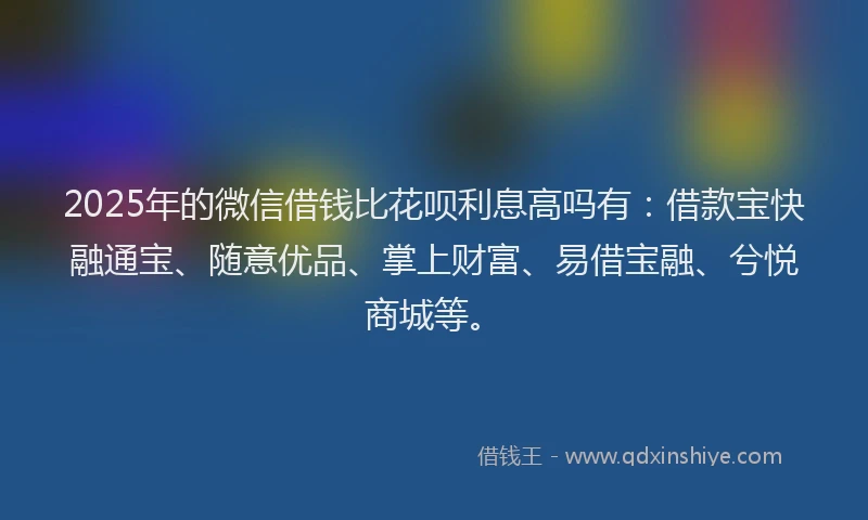 2025年的微信借钱比花呗利息高吗有：借款宝快融通宝、随意优品、掌上财富、易借宝融、兮悦商城等。