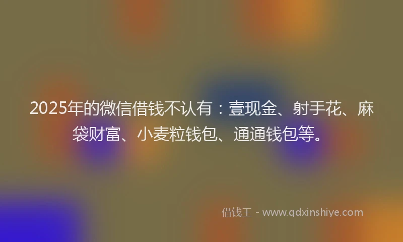 2025年的微信借钱不认有：壹现金、射手花、麻袋财富、小麦粒钱包、通通钱包等。