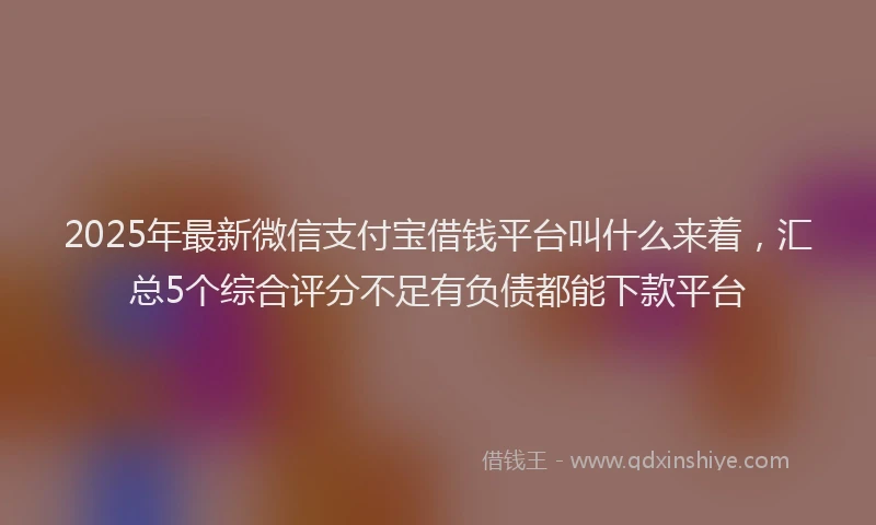 2025年最新微信支付宝借钱平台叫什么来着，汇总5个综合评分不足有负债都能下款平台