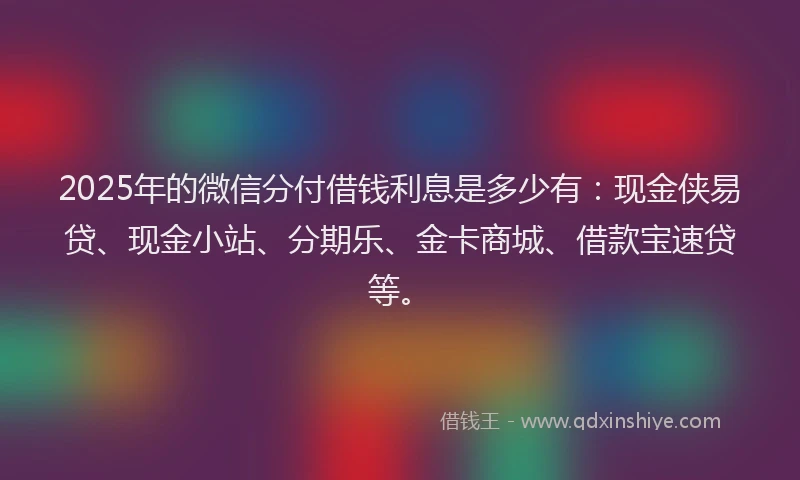2025年的微信分付借钱利息是多少有：现金侠易贷、现金小站、分期乐、金卡商城、借款宝速贷等。