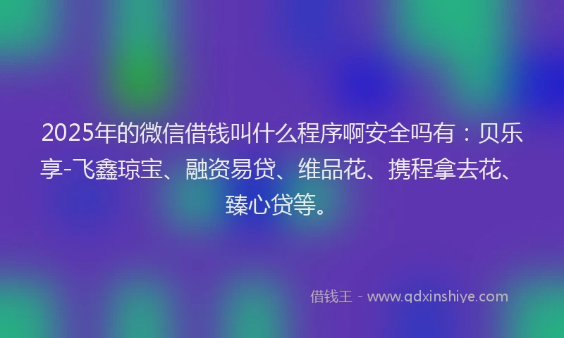 2025年的微信借钱叫什么程序啊安全吗有：贝乐享-飞鑫琼宝、融资易贷、维品花、携程拿去花、臻心贷等。