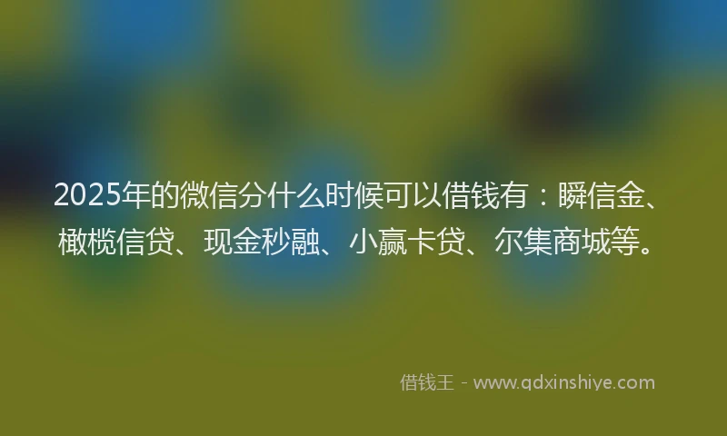 2025年的微信分什么时候可以借钱有：瞬信金、橄榄信贷、现金秒融、小赢卡贷、尔集商城等。