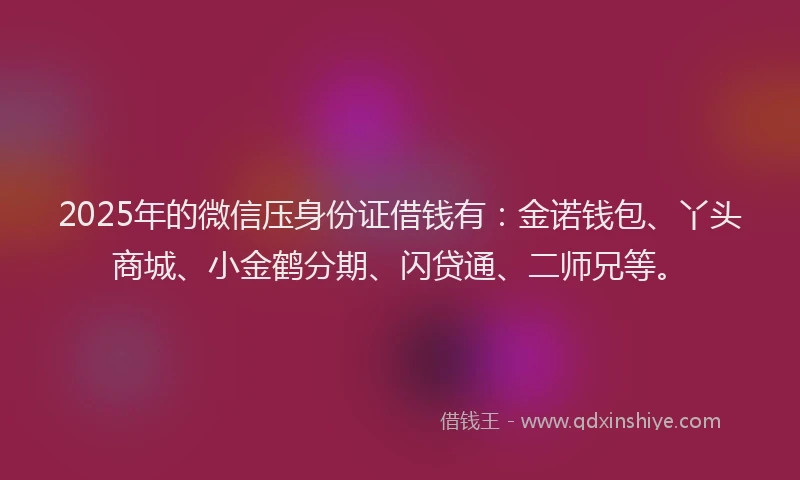 2025年的微信压身份证借钱有：金诺钱包、丫头商城、小金鹤分期、闪贷通、二师兄等。