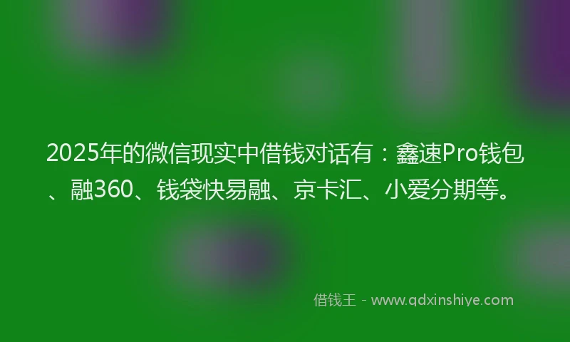 2025年的微信现实中借钱对话有：鑫速Pro钱包、融360、钱袋快易融、京卡汇、小爱分期等。