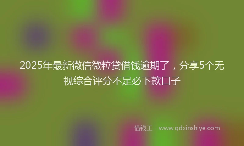 2025年最新微信微粒贷借钱逾期了，分享5个无视综合评分不足必下款口子