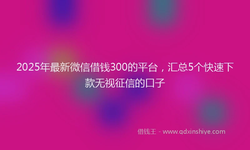 2025年最新微信借钱300的平台，汇总5个快速下款无视征信的口子