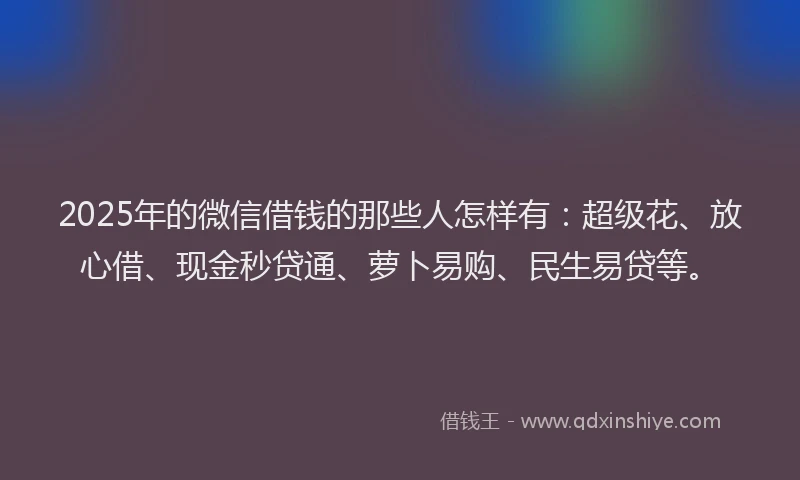 2025年的微信借钱的那些人怎样有：超级花、放心借、现金秒贷通、萝卜易购、民生易贷等。