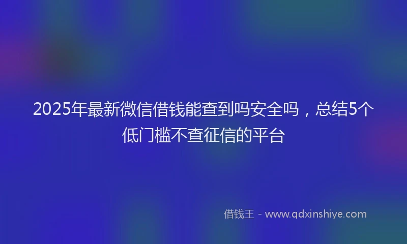 2025年最新微信借钱能查到吗安全吗，总结5个低门槛不查征信的平台
