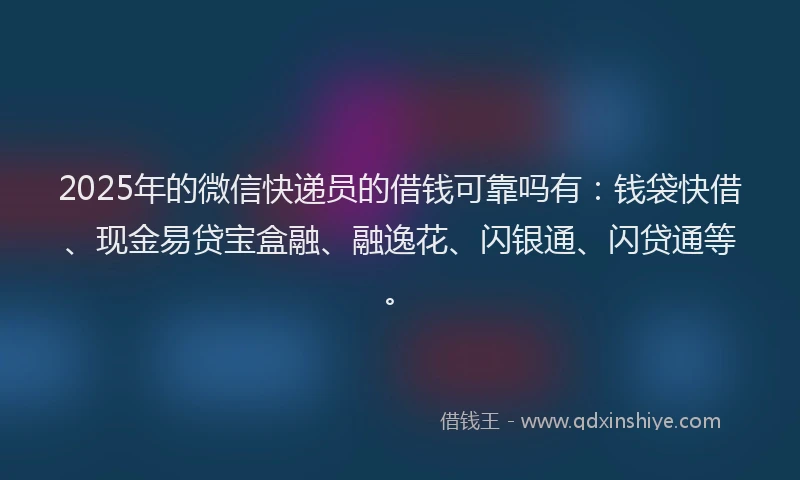 2025年的微信快递员的借钱可靠吗有：钱袋快借、现金易贷宝盒融、融逸花、闪银通、闪贷通等。