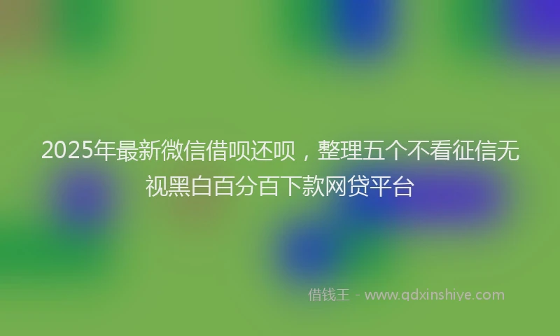 2025年最新微信借呗还呗，整理五个不看征信无视黑白百分百下款网贷平台