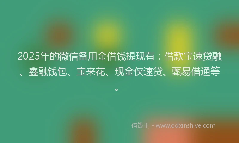 2025年的微信备用金借钱提现有：借款宝速贷融、鑫融钱包、宝来花、现金侠速贷、甄易借通等。