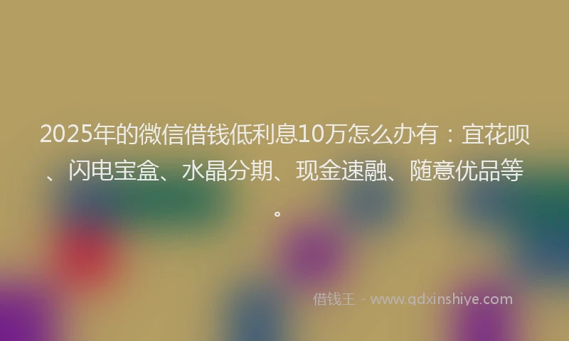2025年的微信借钱低利息10万怎么办有：宜花呗、闪电宝盒、水晶分期、现金速融、随意优品等。