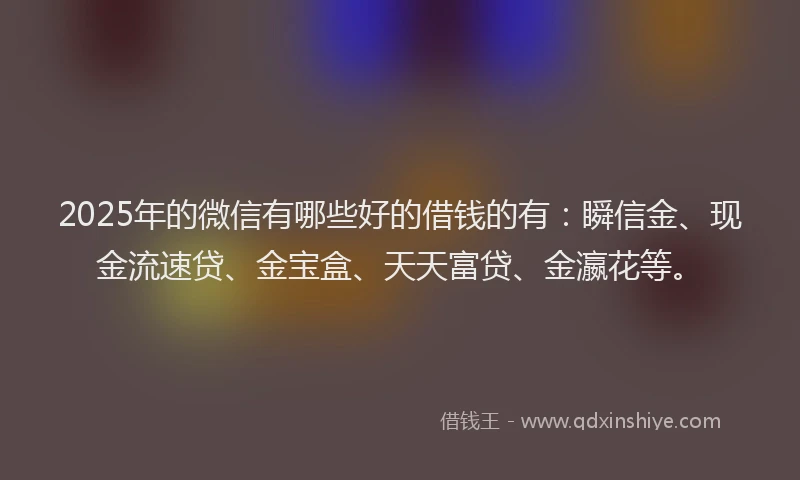 2025年的微信有哪些好的借钱的有：瞬信金、现金流速贷、金宝盒、天天富贷、金瀛花等。