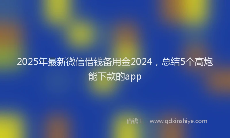 2025年最新微信借钱备用金2024，总结5个高炮能下款的app