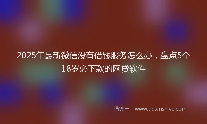 2025年最新微信没有借钱服务怎么办，盘点5个18岁必下款的网贷软件