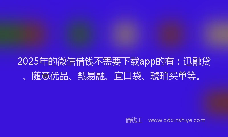 2025年的微信借钱不需要下载app的有：迅融贷、随意优品、甄易融、宜口袋、琥珀买单等。