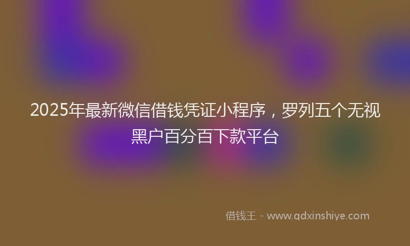 2025年最新微信借钱凭证小程序，罗列五个无视黑户百分百下款平台
